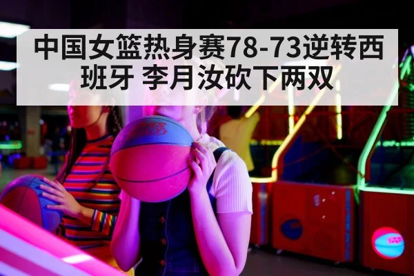 中国女篮热身赛78-73逆转西班牙 李月汝砍下两双